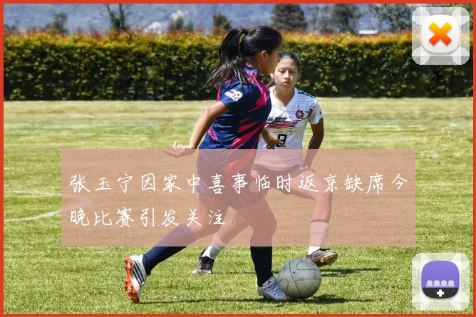 张玉宁因家中喜事临时返京缺席今晚比赛引发关注