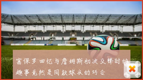 富保罗回忆与詹姆斯初次交锋时的趣事竟然是同款球衣的巧合