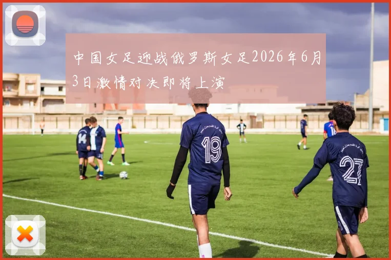 中国女足迎战俄罗斯女足2026年6月3日激情对决即将上演