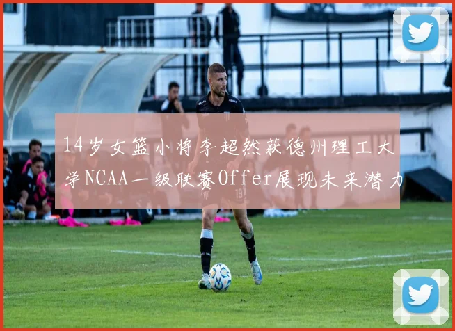 14岁女篮小将李超然获德州理工大学NCAA一级联赛Offer展现未来潜力