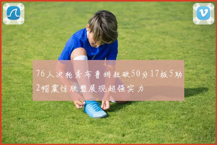 76人次轮秀布鲁姆狂砍50分17板5助2帽震惊联盟展现超强实力