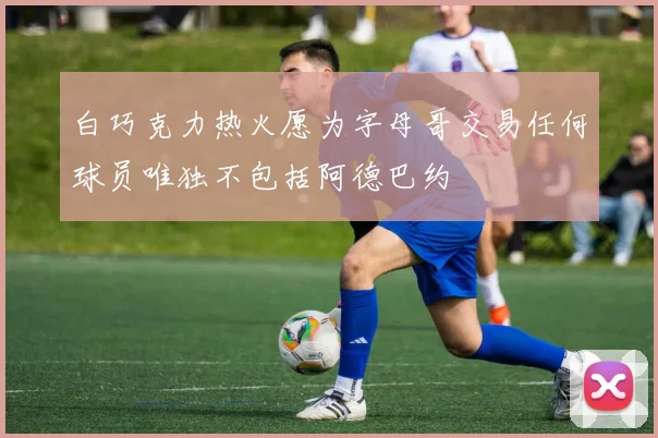 白巧克力热火愿为字母哥交易任何球员唯独不包括阿德巴约