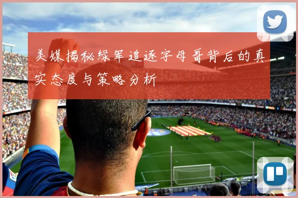 美媒揭秘绿军追逐字母哥背后的真实态度与策略分析