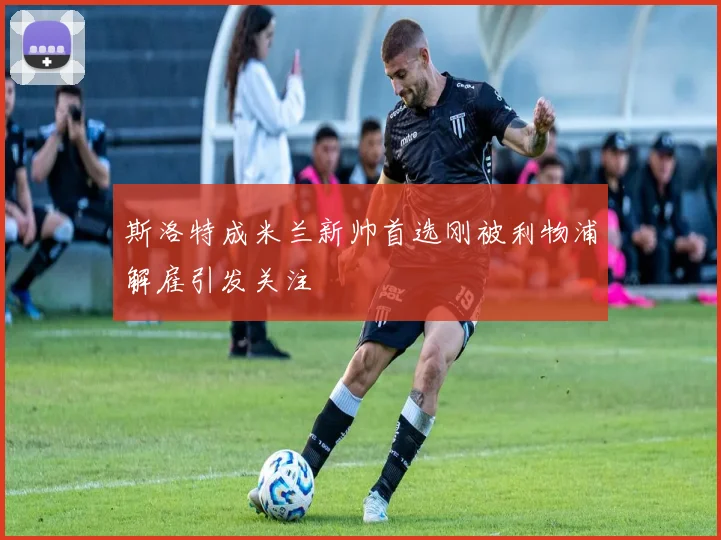 斯洛特成米兰新帅首选刚被利物浦解雇引发关注