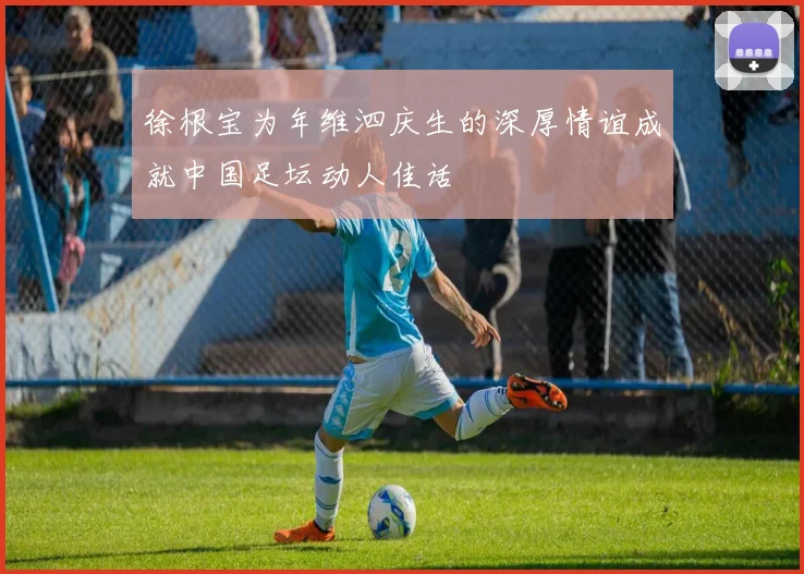 徐根宝为年维泗庆生的深厚情谊成就中国足坛动人佳话
