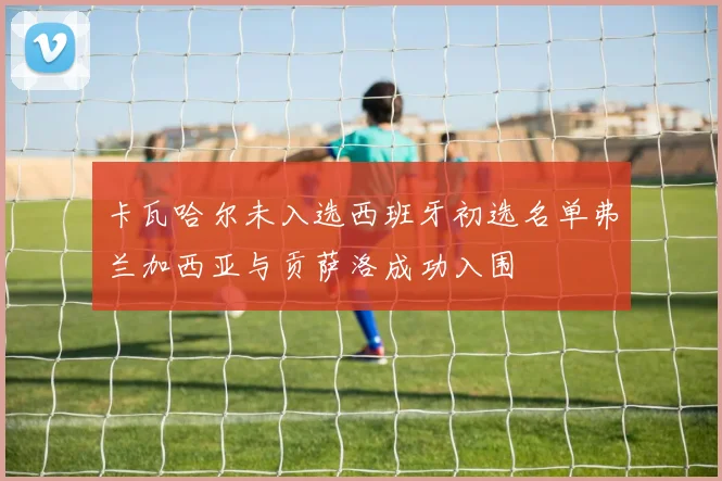 卡瓦哈尔未入选西班牙初选名单弗兰加西亚与贡萨洛成功入围