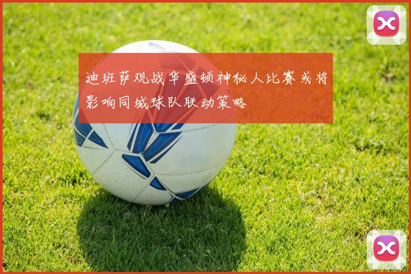 迪班萨观战华盛顿神秘人比赛或将影响同城球队联动策略