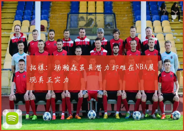 拓媒：杨瀚森虽具潜力却难在NBA展现真正实力