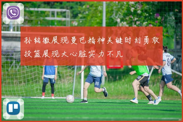 孙铭徽展现曼巴精神关键时刻勇敢投篮展现大心脏实力不凡