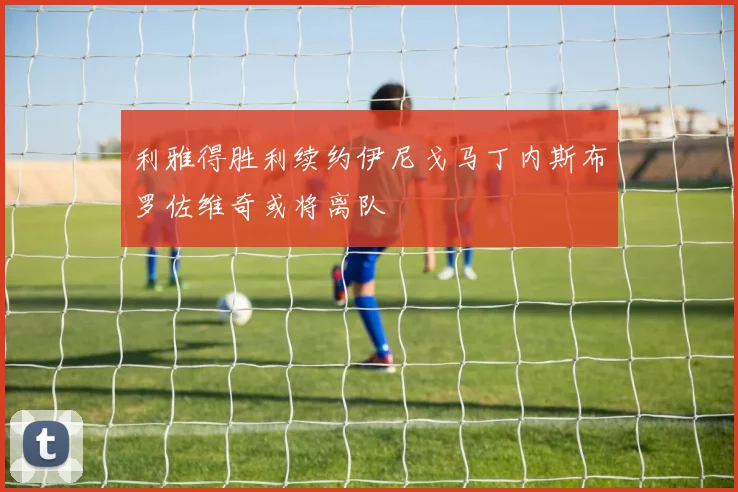 利雅得胜利续约伊尼戈马丁内斯布罗佐维奇或将离队